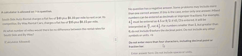 A calculator is allowed on this question. No question has a negative answer. Some problems may include more 
than one correct answer. If this is the case, enter only one answer. Mixed 
South Side Auto Rental charges a flat fee of $40 plus $0.10 per mile to rent a car. Its numbers can be entered as decimals or improper fractions. For example,
4 1/2 
competitor, By-Way Rental Cars, charges a flat fee of $35 plus $0.15 per mile. must be entered as 4.5 or 9/2. If 41/2 is entered, it will be 
At what number of miles would there be no difference between the rental rates for interpreted as  41/2  , not 4 1/2 . For numbers smaller than 1, but greater than
0, do not include 0 before the decimal point. Do not include any other 
South Side and By-Way? 
symbols or units. < b 
(Calculator Allowed) :: 
Do not enter more than four characters, including decimal point or 
fraction bar. 
Enter answer here. Do not include spaces or units.