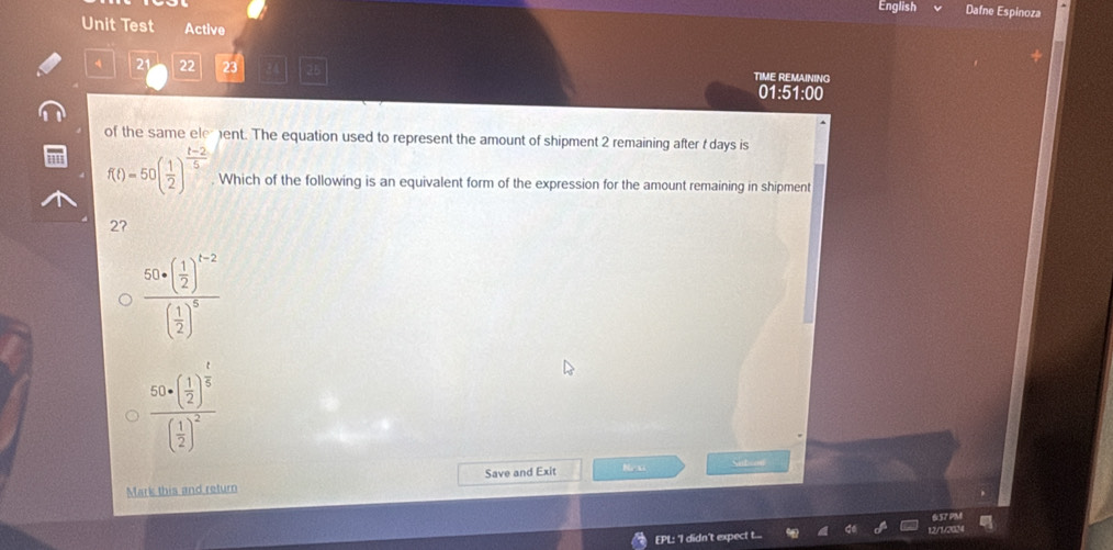 English Dafne Espinoza
Unit Test Active
4 21 22 23 a 25 TIME REMAINING
01:51:00
of the same element. The equation used to represent the amount of shipment 2 remaining after t days is
f(t)=50( 1/2 )^ (t-2)/5 . Which of the following is an equivalent form of the expression for the amount remaining in shipment
2?
frac 50+( 1/2 )^t-2( 1/2 )^5
frac 50+( 1/2 )^ 1/5 ( 1/2 )^2
Mark this and return Save and Exit Nexi Sntoon
12/1
EPL: 'I didn't expect