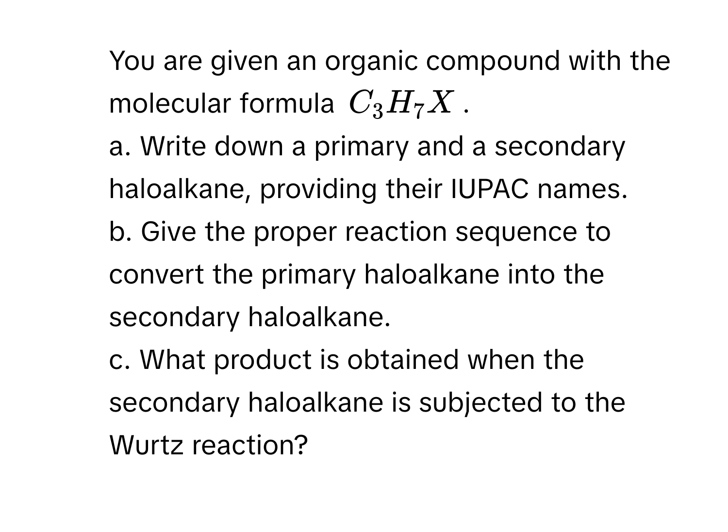 You are given an organic compound with the molecular formula $C_3H_7X$. 
a. Write down a primary and a secondary haloalkane, providing their IUPAC names.
b. Give the proper reaction sequence to convert the primary haloalkane into the secondary haloalkane.
c. What product is obtained when the secondary haloalkane is subjected to the Wurtz reaction?