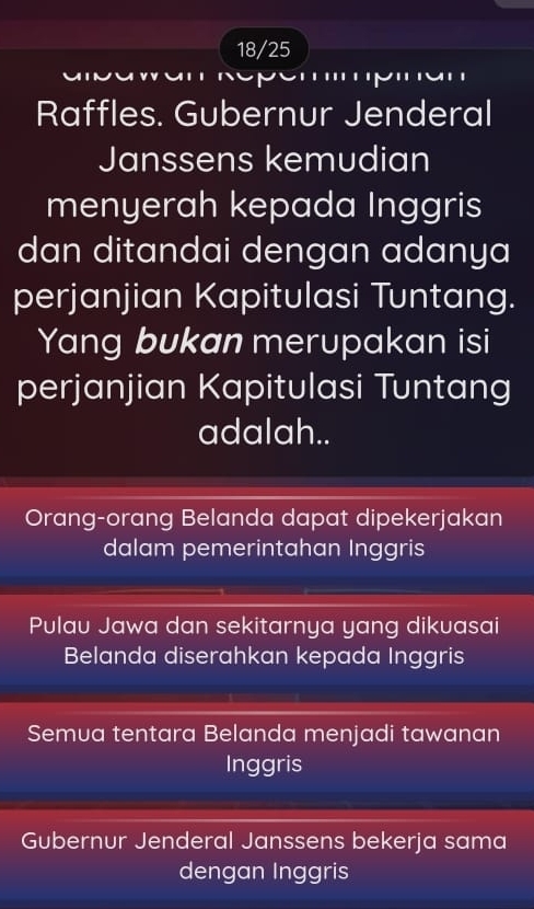 18/25
Raffles. Gubernur Jenderal
Janssens kemudian
menyerah kepada Inggris
dan ditandai dengan adanya
perjanjian Kapitulasi Tuntang.
Yang bukan merupakan isi
perjanjian Kapitulasi Tuntang
adalah..
Orang-orang Belanda dapat dipekerjakan
dalam pemerintahan Inggris
Pulau Jawa dan sekitarnya yang dikuasai
Belanda diserahkan kepada Inggris
Semua tentara Belanda menjadi tawanan
Inggris
Gubernur Jenderal Janssens bekerja sama
dengan Inggris