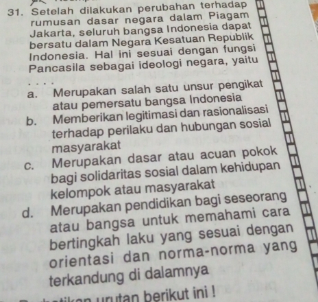 Setelah dilakukan perubahan terhadap
rumusan dasar negara dalam Piagam
Jakarta, seluruh bangsa Indonesia dapat
bersatu dalam Negara Kesatuan Republik
Indonesia. Hal ini sesuai dengan fungsi
Pancasila sebagai ideologi negara, yaitu
a. Merupakan salah satu unsur pengikat
atau pemersatu bangsa Indonesia
b. Memberikan legitimasi dan rasionalisasi
terhadap perilaku dan hubungan sosial
masyarakat
c. Merupakan dasar atau acuan pokok
bagi solidaritas sosial dalam kehidupan
kelompok atau masyarakat
d. Merupakan pendidikan bagi seseorang
atau bangsa untuk memahami cara
bertingkah laku yang sesuai dengan
orientasi dan norma-norma yang
terkandung di dalamnya
kon urutan berikut ini !