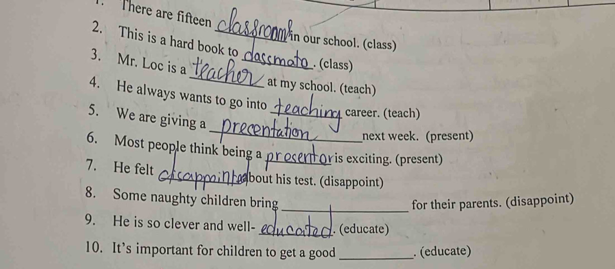 There are fifteen 
2. This is a hard book to 
Pin our school. (class) 
_ 
3. Mr. Loc is a_ 
. (class) 
at my school. (teach) 
4. He always wants to go into 
_career. (teach) 
_ 
5. We are giving a 
next week. (present) 
6. Most people think being a 
_is exciting. (present) 
7. He felt 
_about his test. (disappoint) 
8. Some naughty children bring 
_for their parents. (disappoint) 
9. He is so clever and well- 
_. (educate) 
10. It’s important for children to get a good _. (educate)