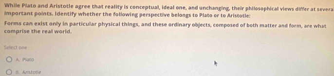 While Plato and Aristotle agree that reality is conceptual, ideal one, and unchanging, their philosophical views differ at severa
important points. Identify whether the following perspective belongs to Plato or to Aristotle:
Forms can exist only in particular physical things, and these ordinary objects, composed of both matter and form, are what
comprise the real world.
Select one
A、 Plato
B. Aristotle