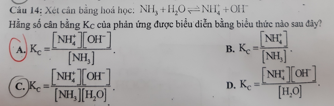 Xét cân bằng hoá học: NH_3+H_2Oleftharpoons NH_4^(++OH^-)
Hằng số cân bằng Kc của phản ứng được biểu diễn bằng biểu thức nào sau đây?
A. K_c=frac ([NH_4)^+][OH^-][NH_3]. K_c=frac ([NH_4)^+][NH_3]. 
B.
C. K_c=frac ([NH_4)^+][OH^-][NH_3][H_2O].
D. K_c=frac ([NH_4)^+][OH^-][H_2O].