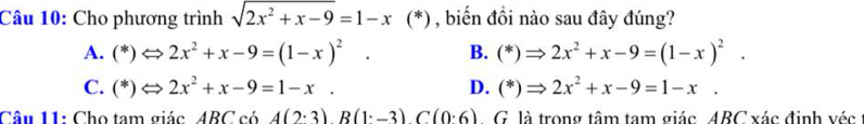 Cho phương trình sqrt(2x^2+x-9)=1-x(* ) , biến đồi nào sau đây đúng?
A. (*)Leftrightarrow 2x^2+x-9=(1-x)^2. B. (*)Rightarrow 2x^2+x-9=(1-x)^2.
C. (*)Leftrightarrow 2x^2+x-9=1-x. D. (*)Rightarrow 2x^2+x-9=1-x. 
Câu 11: Cho tam giác ABC có A(2· 3)B(1· -3)C(0· 6). G là trong tâm tam giác ABC xác định véc