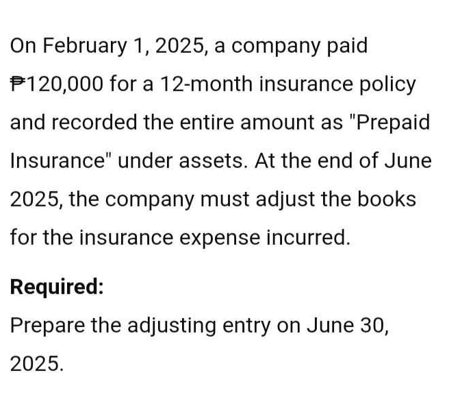 On February 1, 2025, a company paid
P120,000 for a 12-month insurance policy 
and recorded the entire amount as "Prepaid 
Insurance" under assets. At the end of June 
2025, the company must adjust the books 
for the insurance expense incurred. 
Required: 
Prepare the adjusting entry on June 30, 
2025.