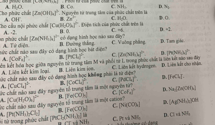 Chổ phức chất [CO(NH_3)_6] Phổi từ của phức chất trên là
A. H_2O. B. Co. C. NH_3. D. N_2.
Cho phức chất [Zn(OH)_4]^2-. Nguyên tử trung tâm của phức chất trên là
A. OH. B. Zn^(2+). C. H_2O.
D. O.
Cho cầu nội phức chất [Cu(H_2O)_6]^2+. Điện tích của phức chất trên là
A. -2. B. 0. C. +6. D. +2.
on phức chất [Zn(NH_3)_4]^2+ có dạng hình học nào sau đây?
A. Tứ diện. B. Đường thắng. C. Vuông phẳng. D. Tam giác.
nức chất nào sau đây có dạng hình học bát diện?
A. [CoF_6]^3-. B. [PtCl_4]^2+. C. [Zn(NH_3)_4]^2+. D. [Pt(NH_3)_4]^2+.
kên kết hóa học giữa nguyên tử trung tâm M và phối tử L trong phức chất là liên kết nào sau đây
A. Liên kết kim loại. B. Liên kim ion. C. Liên kết hydrogen. D. Liên kết cho nhận.
cức chất nào sau đây có dạng hình học không phải là tứ diện?
A. [CuCl_4]^2-. B. [CoCl_4]^2-. C. [PdCl_4]^2-. D. [FeCl_4]^-.
cức chất nào sau đây nguyên tố trung tâm là một nguyên tử?
A. [Cu(H_2O)_6]^2+ B. [Fe(CO)_5] C. [CoF_6]^3- D. Na_2[Zn(OH)_4]
Ức chất nào sau đây nguyên tố trung tâm là một cation?
B. [Fe(CO)_5] C. [Ni(CO)_4] D. [Ag(NH_3)_2]OH
là
A. [Pt(NH_3)_2Cl_2] [PtCl_2(NH_3)_2] NH_3
B Cl và C. Pt và NH_3 D. Cl và NH_3
Si tử trong phức chất
ất thường có dang