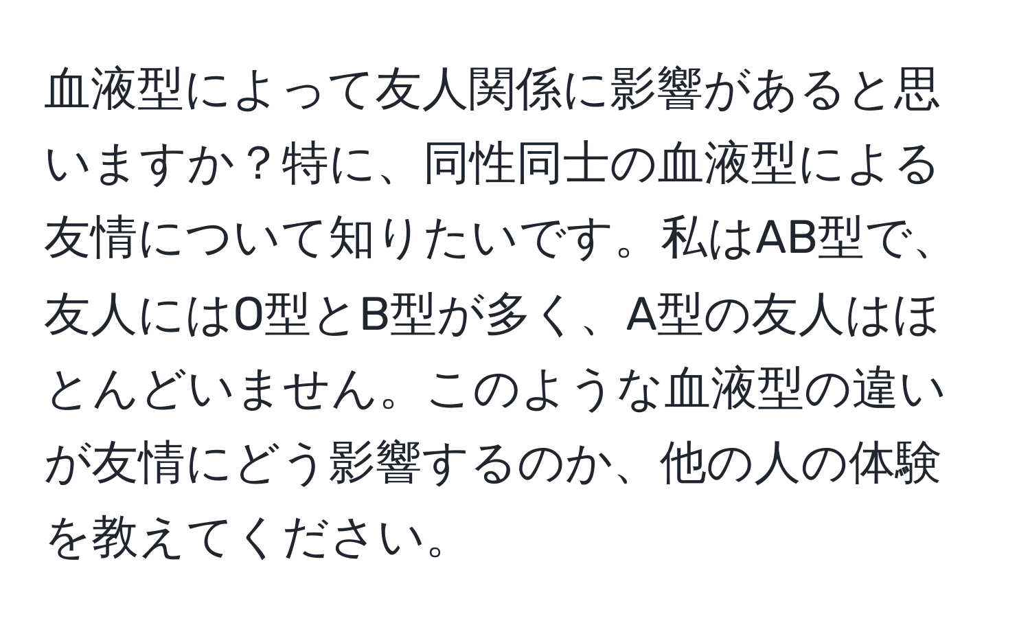 血液型によって友人関係に影響があると思いますか？特に、同性同士の血液型による友情について知りたいです。私はAB型で、友人にはO型とB型が多く、A型の友人はほとんどいません。このような血液型の違いが友情にどう影響するのか、他の人の体験を教えてください。