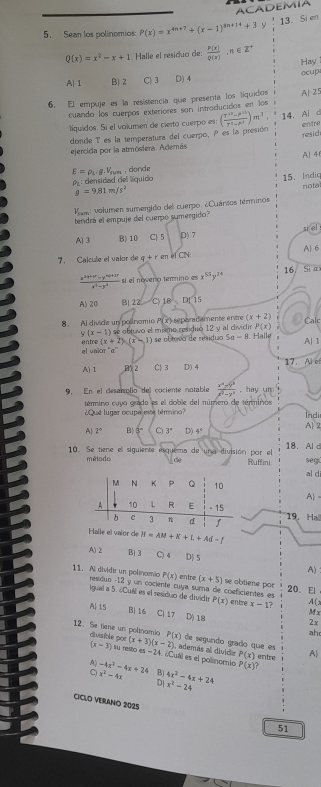 ACADEMIA
5. Sean los polinomios P(x)=x^(4n+7)+(x-1)^8n+14+3y 13. Si en
Q(x)=x^2-x+1 Halle el residuo de:  P(x)/Q(x) ,n∈ Z^+ Hay
A)1 B) 2 C) 3 D) 4 ocup
6. El empuje es la resistencia que presenta los líquidos A| 25
cuando los cuerpos exteriores son introducidos en los
liquidos. Sí el volumen de cierto cuerpo es: ( (r^(10)-r^(10))/r^7-r endpmatrix m)m^3 14. Al d
entre
donde T es la temperatura del cuerpo, P es la presión resid
ejercida por la atmósfera. Además
E=rho _L.0,V_sum , donde AJ 4
g=9.81m/s^2 15. Indic
O_1 densidad del líquido
Vaee: volumen sumergido del cuerpo. ¿Quántos términos nota
tendrá el empuje del cuerpo sumergido?
A)3 B) 10 C| 5 D) 7
7. Calcule el valor de q+re n el UN A| 6
 (x^(2q+br)-y^(nq+2r))/x^3-y^(-3)  sí el noverío terino es x^(51)y^(24) 16. Si a
A) 20 B] 22 C 18^(15)
8. Al divide un polnomio P(x) separadamente entre (x+2) Calc
(x-1) se obtuvo el mismo residuo 12 y al dividir P(x). Halle
el ualor entre (x+2)(x-1) se obtuva de nisidua 5a-8 A| 1
A)1 B 2 C) 3 D) 4 17. Al ef
9. En el desanrolio del cociente notable  (x^2-y^3)/x^3-y^3 ,hay
término cuyo grado es el doble del número de términos
¿Qué lugar ocupa este térino? Indi
A| 2° B) 3° C 3° D) 4° A 2
10. Se tiene el siguiente esquema de una división por el 18. Al d
segú
método de Ruffini al di
A) -
19. Hal
el valor de H=AM+K+L+Ad-f
A)2 B|3 C)4 D) 5
A)
P(x) entre (x+5)
11. Al dividir un polinomio residuo -12 y un cociente cuya suma de coeficientes es se obtiene par 20. El
igual a 5. ¿Cuál es el residuo de dividtr P(x) entre x=1? Mx
A(
A| 15 B| 16 Cl 17 D) 1.8 2x
ah
12. Se tiene un polinamio divisible por (x+3)(x-2) P(x) i, además al divid P(x) entre A)
de segundo grado que es
(x-3) su reito es =24. ¿Cuál es el polinomio P(x)
A -4x^2-4x+24 B) 4x^2-4x+24
x^2-4x
D| x^2-24
CICLO VERANO 2025
51