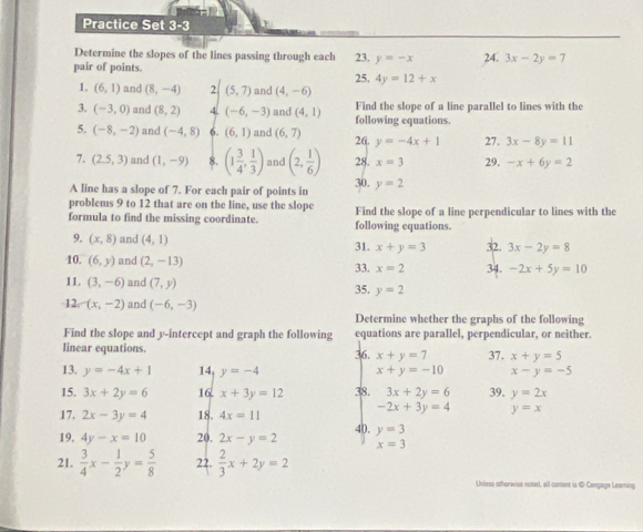 Practice Set 3-3
Determine the slopes of the lines passing through each
pair of points. 23. y=-x 24. 3x-2y=7
25, 4y=12+x
1. (6,1) and (8,-4) 2 (5,7) and (4,-6)
3. (-3,0) and (8,2) 4 (-6,-3) and (4,1) following equations. Find the slope of a line parallel to lines with the
5. (-8,-2) and (-4,8) 6. (6,1) and (6,7) 26. y=-4x+1 27. 3x-8y=11
7. (2.5,3) and (1,-9) 8. (1 3/4 , 1/3 ) and (2, 1/6 ) 28. x=3 29. -x+6y=2
A line has a slope of 7. For each pair of points in 30. y=2
problems 9 to 12 that are on the line, use the slope
formula to find the missing coordinate. following equations. Find the slope of a line perpendicular to lines with the
9. (x,8) and (4,1) 31. x+y=3 32. 3x-2y=8
10. (6,y) and (2,-13) 34. -2x+5y=10
33. x=2
11. (3,-6) and (7,y) 35. y=2
12. (x,-2) and (-6,-3)
Determine whether the graphs of the following
Find the slope and y-intercept and graph the following equations are parallel, perpendicular, or neither.
linear equations. 36. x+y=7 37. x+y=5
13. y=-4x+1 14. y=-4 x+y=-10 x-y=-5
15. 3x+2y=6 16. x+3y=12 38. 3x+2y=6 39. y=2x
-2x+3y=4 y=x
17. 2x-3y=4 18. 4x=11 40.
19. 4y-x=10 20. 2x-y=2 y=3
x=3
21.  3/4 x- 1/2 y= 5/8  22.  2/3 x+2y=2
Unless otherwise noted, all contont is 1 Cengage Leaming