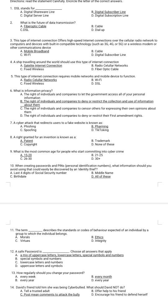 Directions: read the statement Carefully. Encircle the letter of the correct answers.
1. DSL stands for_
A. Digital Shareware Line B. Digital Subscriber Line
C. Digital Server Line D. Digital Subscription Line
2. What is the future of data transmission?
A. Fiberoptic Cable B. Cable
C.DSL D. Dial up
3. This type of internet connection Offers high-speed Internet connections over the cellular radio network to
computers and devices with built-in compatible technology (such as 3G, 4G, or 5G) or a wireless modem or
other communications device B. Cable
A. Mobile Broadband
C. Wi-Fi D. Digital Subscriber Line
4. A ship travelling around the world should use this type of internet connection
A Satelite Internet Connection B. Radio Celullar Networks
C. Fixed Wireless D. Fiber Optic Cable
5. This type of internet connection requires mobile networks and mobile device to function.
A. Radio Celullar Networks B. Wi-Fi
C. Fixed Wireless D. DSL
6. What is information privacy?
A. The right of individuals and companies to let the government access all of your personal
information
B. The right of individuals and companies to deny or restrict the collection and use of information
about them
C. The right of individuals and companies to censor others for expressing their own opinions about
them
D. The right of individuals and companies to deny or restrict their First amendment rights.
7. A cyber attack that redirects users to a fake website is known as:
A. Phishing B. Pharming
C. Spoofing D. TikToking
8. A right granted for an invention is known as a:
A. Patent B. Trademark
C. Copyright D. None of these
9. What is the most common age for people who start committing into cyber crime
A. 15-20 B. 21-25
C. 26-30 D. 30+
10. When creating passwords and PINs (personal identification numbers), what information should you
avoid using that could easily be discovered by an 'identity thief ?
A. Last 4 digits of Social Security number B. Middle Name
C. Birthdate D. All of these
11. The term describes the standards or codes of behaviour expected of an individual by a
group to which the individual belongs.
A. Morals B. Ethics
C. Virtues D. Integrity
12. A safe Password is _Choose all answers that apply
A. a mix of uppercase letters, lowercase letters, special symbols and numbers
B. special symbols and numbers
C. lowercase letters and numbers
D. uppercase letters and symbols
13. How regularly should you change your password?
A. every week B. every month
B. every year D. every year
14. David's friend told him she was being Cyberbullied. What should David NOT do?
A. Tell a trusted adult B. Offer help to his friend
C. Post mean comments to attack the bully D. Encourage his friend to defend herself