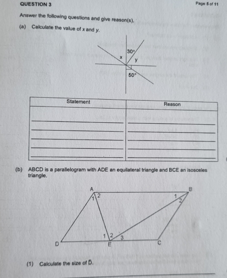 Page 5 of 11 
Answer the following questions and give reason(s). 
(a) Calculate the value of x and y.
30°
×
y
50°
Statement Reason 
_ 
_ 
_ 
_ 
_ 
_ 
_ 
_ 
_ 
_ 
(b) ABCD is a parallelogram with ADE an equilateral triangle and BCE an isosceles 
triangle. 
(1) Calculate the size of D. 
_