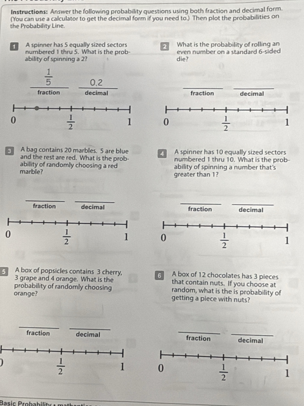 Instructions: Answer the following probability questions using both fraction and decimal form.
(You can use a calculator to get the decimal form if you need to.) Then plot the probabilities on
the Probability Line.
A spinner has 5 equally sized sectors 2 What is the probability of rolling an
numbered 1 thru 5. What is the prob- even number on a standard 6-sided
ability of spinning a 2? die?
__
 1/5 
0.2
fraction decimal fraction decimal
0
 1/2 
1
A bag contains 20 marbles. 5 are blue  A spinner has 10 equally sized sectors
and the rest are red. What is the prob- numbered 1 thru 10. What is the prob-
ability of randomly choosing a red ability of spinning a number that's
marble?
greater than 1?
_
_
_
fraction decimal fraction decimal
5 A box of popsicles contains 3 cherry, 6 A box of 12 chocolates has 3 pieces
3 grape and 4 orange. What is the that contain nuts. If you choose at
probability of randomly choosing random, what is the is probability of
orange? getting a piece with nuts?
_
fraction decimal fraction _decimal
)
 1/2 
1
Basic Probabilit