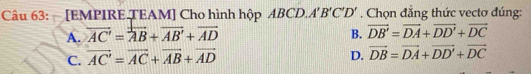 [EMPIRE TEAM] Cho hình hộp ABCD. A'B'C'D'. Chọn đẳng thức vectơ đúng:
A. overline AC'=overline AB+overline AB'+overline AD B. overline DB'=overline DA+overline DD'+overline DC
C. vector AC'=vector AC+vector AB+vector AD
D. vector DB=vector DA+vector DD'+vector DC