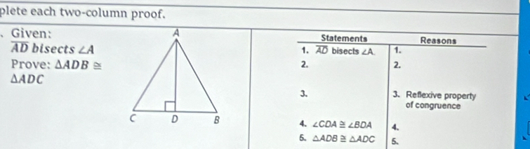 plete each two-column proof. 
、 Given: Statements Reasons
overline AD bisects ∠ A overline AD bisects ∠ A. 1. 
1. 
Prove: △ ADB≌ 2. 2.
△ ADC
3. 3. Reflexive property 
of congruence 
4. ∠ CDA≌ ∠ BDA 4. 
5. △ ADB≌ △ ADC 5.