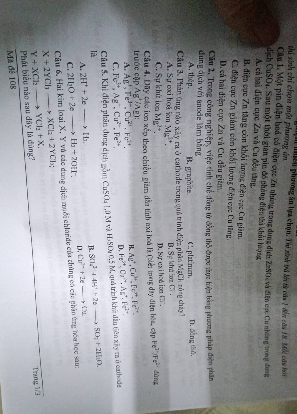 thi sinh chỉ chọn một phương án.
ạ iiều phương án lựa chọn. Thí sinh trả lời từ câu 1 đến câu 18. Mỗi câu hỏi
Câu 1. Một pin điện hoá có điện cực Zn nhúng trong dung dịch ZnSO_4 4 và điện cực Cu nhúng trong dung
dịch CuSO4. Sau một thời gian pin đó phóng điện thì khối lượng
A. cả hai điện cực Zn và Cu đều tăng.
B. điện cực Zn tăng còn khối lượng điện cực Cu giảm.
C. điện cực Zn giảm còn khối lượng điện cực Cu tăng.
D. cả hai điện cực Zn và Cu đều giảm.
Câu 2. Trong công nghiệp, việc tinh chế đồng từ đồng thô được thực hiện bằng phương pháp điện phân
dung dịch với anode làm bằng
A. thép. B. graphite. C. platinum. D. đồng thô.
Câu 3. Phản ứng nào xảy ra ở cathode trong quá trình điện phân l MgCl_2 nóng chảy?
A. Sự oxi hoá ion Mg^(2+).
B. Sự khử ion Cl .
C. Sự khử ion Mg^(2+).
D. Sự oxi hoá ion Cl .
Câu 4. Dãy các ion xếp theo chiều giảm dần tính oxi hoá là (biết trong dãy điện hóa, cặp Fe^(3+)/Fe^(2+) đứng
trước cặp Ag^+/Ag)
A. Ag^+,Fe^(3+),Cu^(2+),Fe^(2+).
B. Ag^+,Cu^(2+),Fe^(3+),Fe^(2+).
C. Fe^(3+),Ag^+,Cu^(2+),Fe^(2+).
D. Fe^(3+),Cu^(2+),Ag^+,Fe^(2+).
Câu 5. Khi điện phân dung dịch gồm CuSO_4 1,0 M và H_2SO_4 0,5 M, quá trình khử đầu tiên xảy ra ở cathode
là
B. SO_4^((2-)+4H^+)+2eto SO_2+2H_2O.
A. 2H^++2eto H_2. Cu^(2+)+2eto Cu.
C. 2H_2O+2eto H_2+2OH^-.
D.
Câu 6. Hai kim loại X, Y và các dung dịch muối chloride của chúng có các phản ứng hóa học sau:
X+2YCl_3to XCl_2+2YCl_2;
Y+XCl_2to YCl_2+X.
Trang 1/3
Phát biểu nào sau đây là đúng?
Mã đề 108