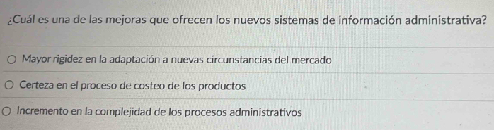 ¿Cuál es una de las mejoras que ofrecen los nuevos sistemas de información administrativa?
Mayor rigidez en la adaptación a nuevas circunstancias del mercado
Certeza en el proceso de costeo de los productos
Incremento en la complejidad de los procesos administrativos