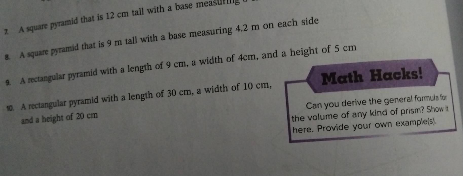 A square pyramid that is 12 cm tall with a base measurig 
8. A square pyramid that is 9 m tall with a base measuring 4.2 m on each side 
9. A rectangular pyramid with a length of 9 cm, a width of 4cm, and a height of 5 cm
Math Hacks! 
10. A rectangular pyramid with a length of 30 cm, a width of 10 cm, 
Can you derive the general formula for 
and a height of 20 cm
the volume of any kind of prism? Show it 
here. Provide your own example(s).