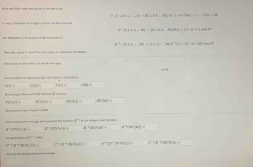 Alce and Bob meet and agree to use the code
C: ·s ,n,b,c,·s ,a to  ...,a + 0,1,2,...,26),C(-)=0,C(x)=1,...,C(x)=26
to map characters to integers and to use the function
E: 0,1,2,3,...26 to  0,1,2,3,...26 E(x)= (4:x)+1 mod 27
for encryption. The inverse of the functon E i mod 27.
B^(-1): 0,1,2,....,26 to  0,1,2,...,...,2^(-1)(s)=f(7-s)+20)
They also agree to send thei messages as sequences of integers.
Akce wants to send Bob the secrel meisage:
rock
She encodes the characters with the funcition and oblans
C(x)=□ ,C(x)=□ ,C(x)=□ ,C(x)=□
She encrypts these with the function  and gets
E(C(x)]=□ [E(C(s))=□ ,E(C(s))=□ E(C(x))=□
Alice seeds these integer to Blob
Bob receves the message and evaluates the function B^(-1) at the integers send by Alice:
B^(-1)(E[C(r)])=□ (E^(-1)(E[C(s)])=□ E^(-1)(E[C(r)])=□ .E^(-1)(E[C(x)])=□
An application of C^(-1) x^2+4x+4
C^(-1)(E^(-1)[E(C(r))])=C^(-1)(E^(-1)(E(C(a(c))))=□ ,C^(-1)(E^(-1)(E(C(r)))=□ ,C^(-1)(E^(-1)(E(C(x)))=□
Bob has decrypted theseciet message:
□