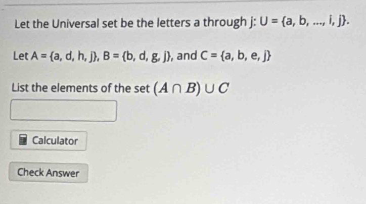 Let the Universal set be the letters a through j : U= a,b,...,i,j. 
Let A= a,d,h,j , B= b,d,g,j , and C= a,b,e,j
List the elements of the set(A∩ B)∪ C
Calculator 
Check Answer