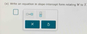 Write an equation in slope-intercept form relating W to T.
□ =□  □ /□  
×