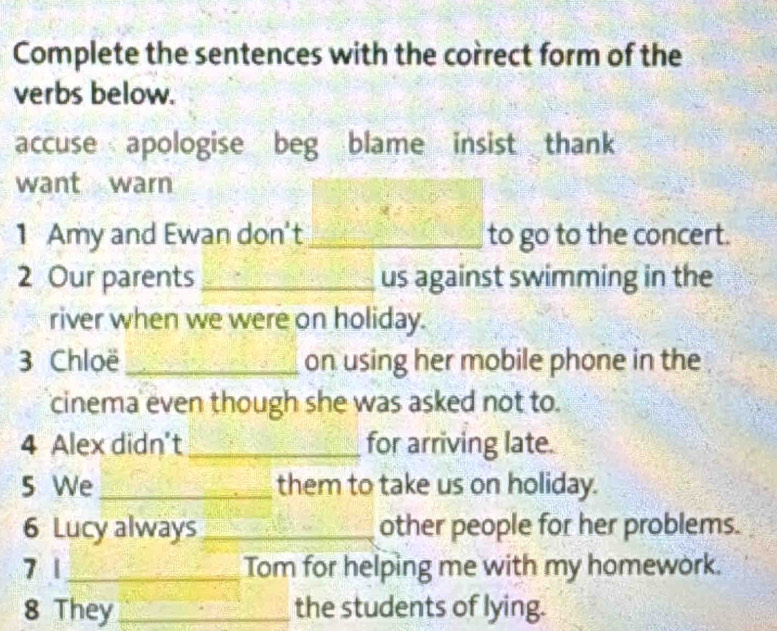 Complete the sentences with the correct form of the 
verbs below. 
accuse apologise beg blame insist thank 
want warn 
1 Amy and Ewan don't_ to go to the concert. 
2 Our parents _us against swimming in the 
river when we were on holiday. 
3 Chloë _on using her mobile phone in the 
cinema even though she was asked not to. 
4 Alex didn't_ for arriving late. 
5 We _them to take us on holiday. 
6 Lucy always _other people for her problems. 
7 1_ Tom for helping me with my homework. 
8 They _the students of lying.