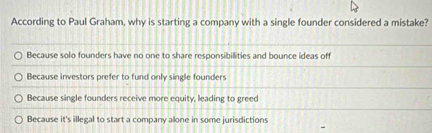 According to Paul Graham, why is starting a company with a single founder considered a mistake?
Because solo founders have no one to share responsibilities and bounce ideas off
Because investors prefer to fund only single founders
Because single founders receive more equity, leading to greed
Because it's illegal to start a company alone in some jurisdictions