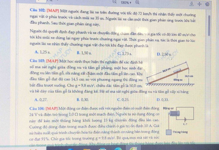 130%
Cầu 102: [MAP] Một người đang lái xe trên đường với tốc độ 72 km/h thì nhận thấy một chướng
ngại vật ở phía trước và cách mũi xe 35 m. Người lái xe cần một thời gian phản ứng trước khi bắt
đầu phanh. Sau thời gian phản ứng này,
Người đó quyết định đạp phanh và xe chuyến động chạm dần đều với gia tốc có độ lớn 40m/s^2 cho
tới khi mũi xe dừng lại ngay phía trước chướng ngại vật. Thời gian phản xạ, tức là thời gian từ lúc
người lái xe nhìn thấy chướng ngại vật cho tới khi đạp được phanh là
A. 1,25 s. B. 1,50 s. C. 1,73 s. D. 2,50 s.
Câu 103: [MAP] Một học sinh thực hiện thí nghiệm để xác định h
số ma sát nghi giữa đồng xu và tấm gỗ phẳng, một học sinh đặ
đồng xu lên tấm gỗ, rồi nâng rất châm một đầu tấm gỗ lên cao. Kh
đầu tấm gỗ đạt độ cao 14,5 cm so với phương ngang thì đồng x
bắt đầu trượt xuống. Cho g=9.8m/s^2 , chiều dài tấm gỗ là 50,0 cm
và bề dày của tấm gỗ là không đáng kể. Hệ số ma sát nghi giữa đồng xu và tấm gỗ xấp xi bảng
A. 0,27. B. 0,30. C. 0,25. D. 0,33.
Câu 104: [MAP] Một động cơ điện được nổi với nguồn điện có suất điện động 
24 V và điện trò trong 1,0 Ω trong một mạch điện. Người ta sử dụng động cơ
này để kéo một thùng hàng khối lượng 15 kg chuyến động đều lên cao.
Cường độ dòng điện trong mạch được điều chinh ở giả trị ốn định 10 A. Giả
sử hiệu suất quá trình chuyển hóa từ điện năng thành cơ năng bên trong động
cơ đạt 91%. Chò gia tốc trọng trường g=9,8m/s^2 ,  Bỏ qua mọi mà sát và sức
cản trong quá trình chuyển động. Khi động cơ hoạt động thì thùng hàng được kéo đều lên với tốc