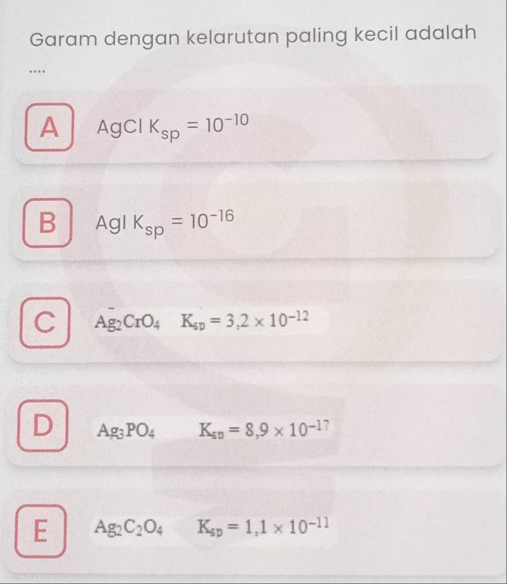 Garam dengan kelarutan paling kecil adalah
…
A AgCl K_sp=10^(-10)
B Agl K_sp=10^(-16)
C Ag_2CrO_4K_sp=3,2* 10^(-12)
D Ag_3PO_4 K_sv=8,9* 10^(-17)
E Ag_2C_2O_4K_sp=1,1* 10^(-11)