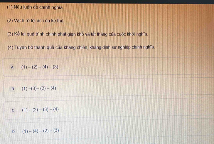 (1) Nêu luận đề chính nghĩa.
(2) Vạch rõ tội ác của kẻ thủ
(3) Kể lại quá trình chinh phạt gian khỗ và tất thắng của cuộc khởi nghĩa.
(4) Tuyên bố thành quả của kháng chiến, khẳng định sự nghiệp chính nghĩa.
A (1)-(2)-(4)-(3)
B (1)-(3)-(2)-(4)
C (1)-(2)-(3)-(4)
D (1)-(4)-(2)-(3)