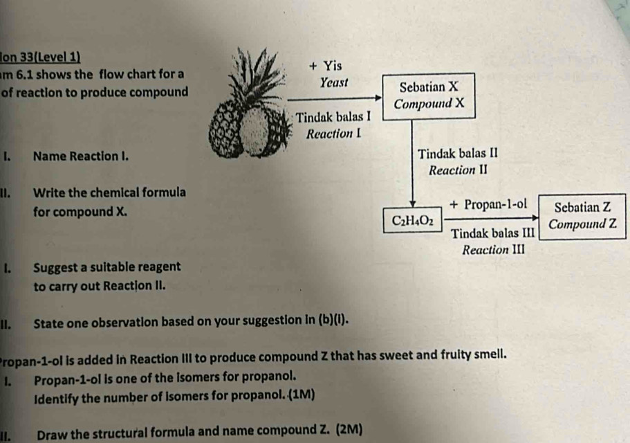 Ion 33(Level 1)
m 6.1 shows the flow chart for 
of reaction to produce compoun
I. Name Reaction I.
II. Write the chemical formul
for compound X.
I. Suggest a suitable reagent
to carry out Reactjon II.
II. State one observation based on your suggestion in (b)(i).
Propan-1-ol is added in Reaction III to produce compound Z that has sweet and fruity smell.
I. Propan-1-ol is one of the isomers for propanol.
Identify the number of isomers for propanol. (1M)
II. Draw the structural formula and name compound Z. (2M)