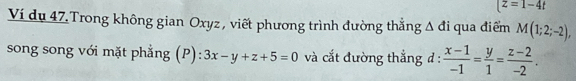 (z=1-4t
Ví du 47.Trong không gian Oxyz , viết phương trình đường thẳng Δ đi qua điểm M(1;2;-2), 
song song với mặt phẳng (P): 3x-y+z+5=0 và cắt đường thắng đ :  (x-1)/-1 = y/1 = (z-2)/-2 .