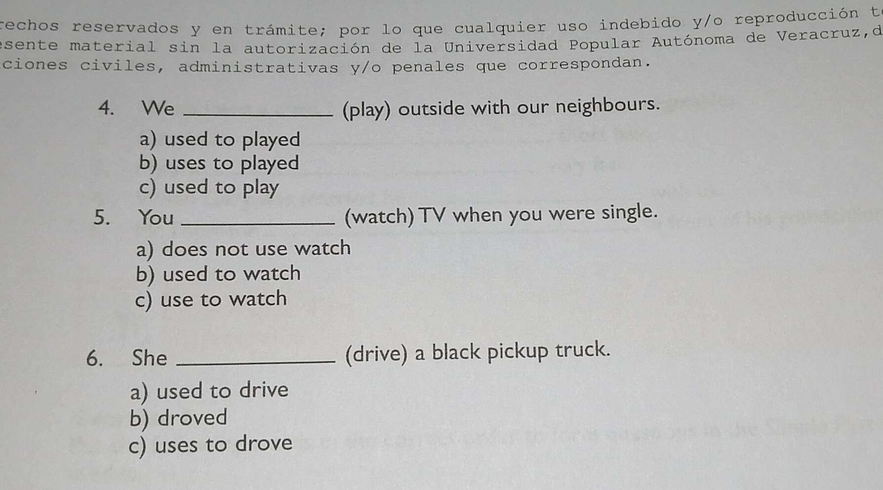 rechos reservados y en trámite; por lo que cualquier uso indebido y/o reproducción ta
esente material sin la autorización de la Universidad Popular Autónoma de Veracruz,d
ciones civiles, administrativas y/o penales que correspondan.
4. We _(play) outside with our neighbours.
a) used to played
b) uses to played
c) used to play
5. You _(watch) TV when you were single.
a) does not use watch
b) used to watch
c) use to watch
6. She _(drive) a black pickup truck.
a) used to drive
b) droved
c) uses to drove