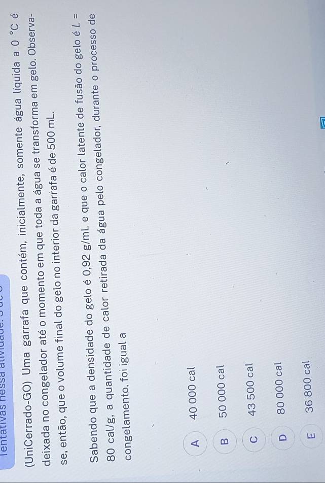 Tentativas nessa atividade
(UniCerrado-GO) Uma garrafa que contém, inicialmente, somente água líquida a 0°C é
deixada no congelador até o momento em que toda a água se transforma em gelo. Observa-
se, então, que o volume final do gelo no interior da garrafa é de 500 mL.
Sabendo que a densidade do gelo é 0,92 g/mL e que o calor latente de fusão do gelo é L=
80 cal/g, a quantidade de calor retirada da água pelo congelador, durante o processo de
congelamento, foi igual a
A 40 000 cal
B 50 000 cal
C 43 500 cal
D 80 000 cal
E 36 800 cal