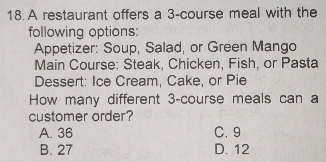 A restaurant offers a 3 -course meal with the
following options:
Appetizer: Soup, Salad, or Green Mango
Main Course: Steak, Chicken, Fish, or Pasta
Dessert: Ice Cream, Cake, or Pie
How many different 3 -course meals can a
customer order?
A. 36 C. 9
B. 27 D. 12