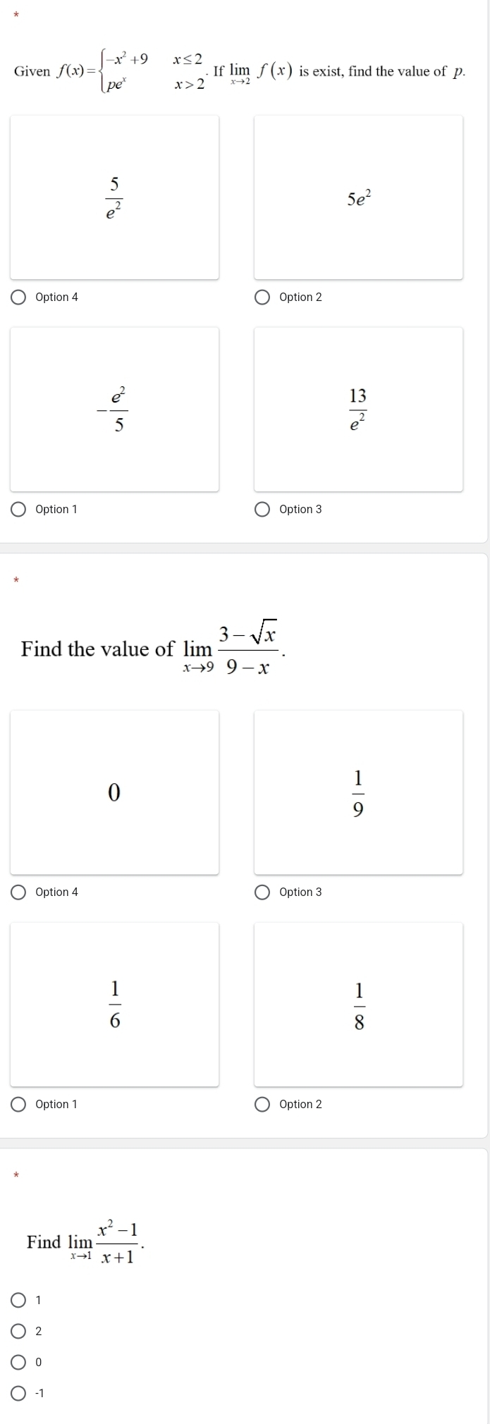 Given f(x)=beginarrayl -x^2+9x≤ 2 pe^xx>2endarray.  .Iflimlimits _xto 2f(x) is exist, find the value of p.
 5/e^2 
5e^2
Option 4 Option 2
- e^2/5 
 13/e^2 
Option 1 Option 3
Find the value of limlimits _xto 9 (3-sqrt(x))/9-x . 
0
 1/9 
Option 4 Option 3
 1/6 
 1/8 
Option 1 Option 2
Find limlimits _xto 1 (x^2-1)/x+1 .
1
2
0
-1