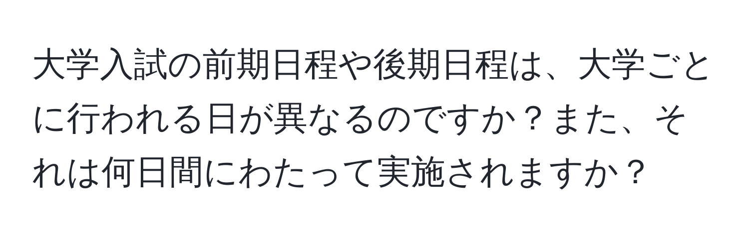 大学入試の前期日程や後期日程は、大学ごとに行われる日が異なるのですか？また、それは何日間にわたって実施されますか？