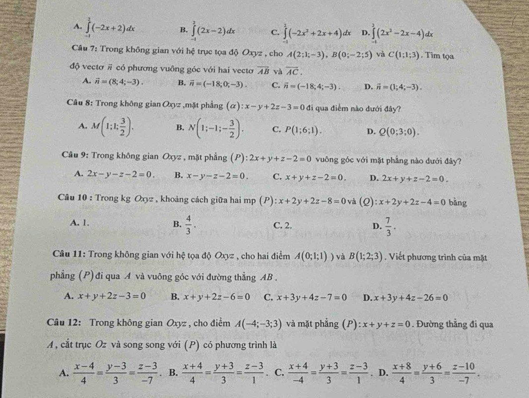 A. ∈tlimits _(-1)^2(-2x+2)dx B. ∈tlimits _(-1)^2(2x-2)dx C. ∈tlimits _(-1)^2(-2x^2+2x+4)dx D. ∈tlimits _(-1)^3(2x^2-2x-4)dx
Câu 7: Trong không gian với hệ trục tọa độ Oxyz , cho A(2;1;-3),B(0;-2;5) và C(1;1;3). Tim tọa
độ vectơ π có phương vuông góc với hai vectơ overline AB và overline AC.
A. vector n=(8;4;-3). B. vector n=(-18;0;-3). C. vector n=(-18;4;-3). D. vector n=(1;4;-3).
Câu 8: Trong không gian Oxyz ,mặt phẳng (alpha ):x-y+2z-3=0 đi qua điểm nào dưới đây?
A. M(1;1; 3/2 ). B. N(1;-1;- 3/2 ). C. P(1;6;1). D. Q(0;3;0).
Câu 9: Trong không gian Oxyz , mặt phẳng (P): ):2x+y+z-2=0 vuông góc với mặt phẳng nào dưới đây?
A. 2x-y-z-2=0. B. x-y-z-2=0. C. x+y+z-2=0. D. 2x+y+z-2=0.
Câu 10 : Trong kg Oxyz , khoảng cách giữa hai mp (P): x+2y+2z-8=0 và (2) x+2y+2z-4=0 bǎng
A. 1. B.  4/3 . C. 2. D.  7/3 .
Câu 11: Trong không gian với hệ tọa độ Oxyz , cho hai điểm A(0;1;1)) và B(1;2;3). Viết phương trình của mặt
phẳng (P) đi qua A và vuông góc với đường thẳng AB .
A. x+y+2z-3=0 B. x+y+2z-6=0 C. x+3y+4z-7=0 D. x+3y+4z-26=0
Câu 12: Trong không gian Oxyz , cho điểm A(-4;-3;3) và mặt phẳng (P):x+y+z=0. Đường thẳng đi qua
A , cắt trục Oz và song song với (P) có phương trình là
A.  (x-4)/4 = (y-3)/3 = (z-3)/-7 . B.  (x+4)/4 = (y+3)/3 = (z-3)/1 . C.  (x+4)/-4 = (y+3)/3 = (z-3)/1 . D.  (x+8)/4 = (y+6)/3 = (z-10)/-7 .