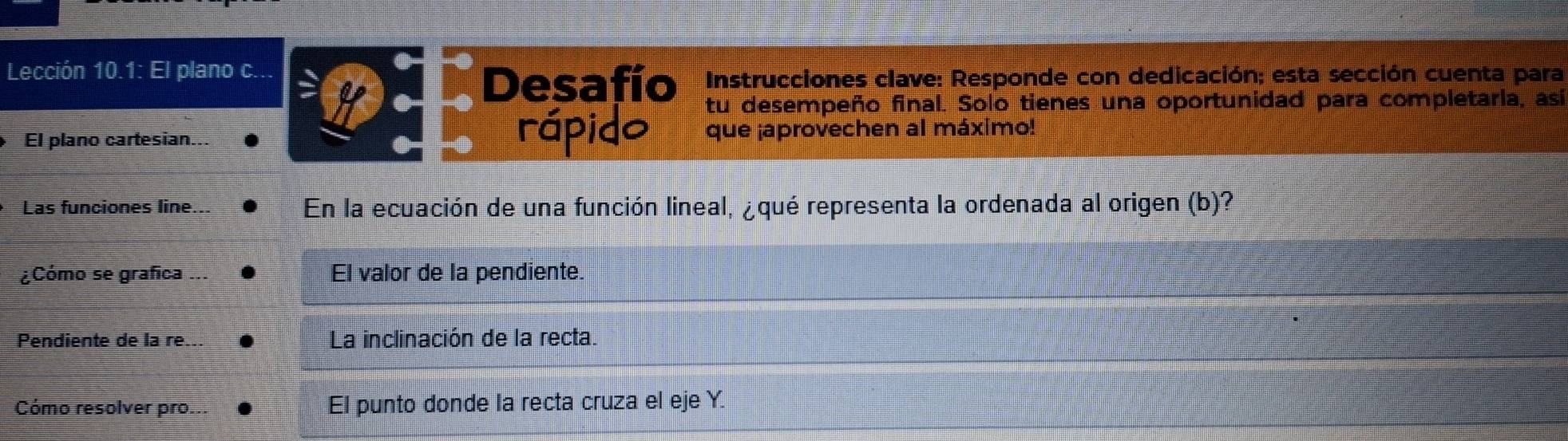 Lección 10.1: El plano c...
Desafío Instrucciones clave: Responde con dedicación; esta sección cuenta para
tu desempeño final. Solo tienes una oportunidad para completaria, asi
rápido
El plano cartesian... que ¡aprovechen al máximo!
Las funciones line... En la ecuación de una función lineal, ¿qué representa la ordenada al origen (b)?
¿Cómo se grafica ... El valor de la pendiente.
Pendiente de la re... La inclinación de la recta.
Cómo resolver pro... El punto donde la recta cruza el eje Y.