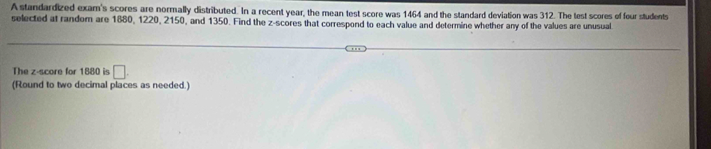 A standardized exam's scores are normally distributed. In a recent year, the mean test score was 1464 and the standard deviation was 312. The test scores of four students 
selected at random are 1880, 1220, 2150, and 1350. Find the z-scores that correspond to each value and determine whether any of the values are unusual 
The z-score for 1880 is □. 
(Round to two decimal places as needed.)