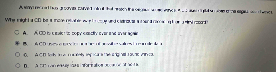 A vinyl record has grooves carved into it that match the original sound waves. A CD uses digital versions of the original sound waves.
Why might a CD be a more reliable way to copy and distribute a sound recording than a vinyl record?
A. A CD is easier to copy exactly over and over again.
B. A CD uses a greater number of possible values to encode data.
C. A CD fails to accurately replicate the original sound waves.
D. A CD can easily lose information because of noise.