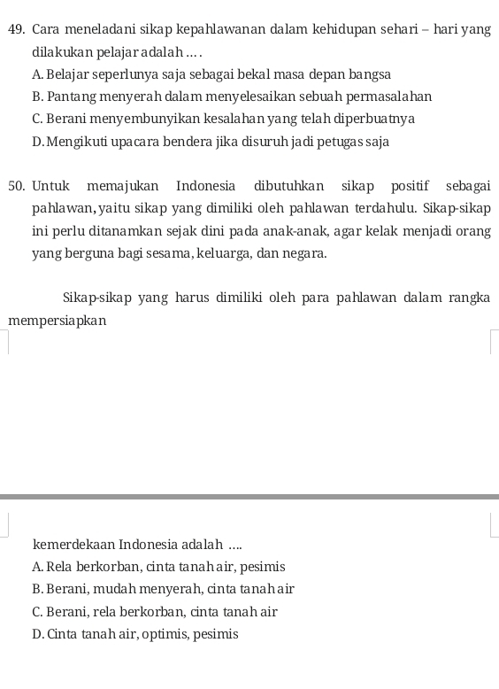 Cara meneladani sikap kepahlawanan dalam kehidupan sehari- hariyang
dilakukan pelajar adalah ... .
A. Belajar seperlunya saja sebagai bekal masa depan bangsa
B. Pantang menyerah dalam menyelesaikan sebuah permasalahan
C. Berani menyembunyikan kesalahan yang telah diperbuatnya
D. Mengikuti upacara bendera jika disuruh jadi petugas saja
50. Untuk memajukan Indonesia dibutuhkan sikap positif sebagai
pahlawan,yaitu sikap yang dimiliki oleh pahlawan terdahulu. Sikap-sikap
ini perlu ditanamkan sejak dini pada anak-anak, agar kelak menjadi orang
yang berguna bagi sesama, keluarga, dan negara.
Sikap-sikap yang harus dimiliki oleh para pahlawan dalam rangka
mempersiapkan
kemerdekaan Indonesia adalah ....
A. Rela berkorban, cinta tanah air, pesimis
B. Berani, mudah menyerah, cinta tanahair
C. Berani, rela berkorban, cinta tanah air
D. Cinta tanah air, optimis, pesimis