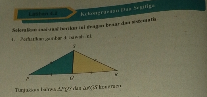 Latihan 4.2 Kekongruenan Dua Segitiga 
Selesaikan soal-soal berikut ini dengan benar dan sistematis. 
1. Perhatikan gambar di bawah ini. 
Tunjukkan bahwa △ PQS dan △ RQS kongruen.