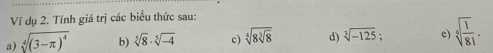 Ví dụ 2. Tính giá trị các biểu thức sau: 
a) sqrt[4]((3-π )^4) b) sqrt[5](8)· sqrt[5](-4) c) sqrt[4](8sqrt [3]8) d) sqrt[3](-125). c) sqrt[4](frac 1)81.