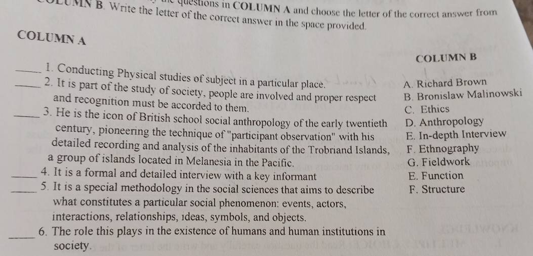 he questions in COLUMN A and choose the letter of the correct answer from
LUMN B. Write the letter of the correct answer in the space provided.
COLUMN A
COLUMN B
_1. Conducting Physical studies of subject in a particular place.
A. Richard Brown
_2. It is part of the study of society, people are involved and proper respect B. Bronislaw Malinowski
and recognition must be accorded to them.
C. Ethics
_3. He is the icon of British school social anthropology of the early twentieth D. Anthropology
century, pioneering the technique of "participant observation" with his E. In-depth Interview
detailed recording and analysis of the inhabitants of the Trobriand Islands, F. Ethnography
a group of islands located in Melanesia in the Pacific. G. Fieldwork
_4. It is a formal and detailed interview with a key informant E. Function
_5. It is a special methodology in the social sciences that aims to describe F. Structure
what constitutes a particular social phenomenon: events, actors,
interactions, relationships, ideas, symbols, and objects.
_
6. The role this plays in the existence of humans and human institutions in
society.