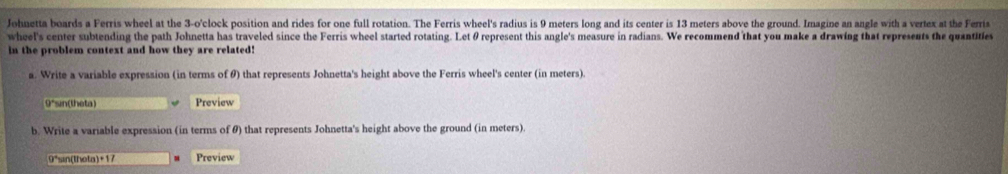 Johnetta boards a Ferris wheel at the 3-o' clock position and rides for one full rotation. The Ferris wheel's radius is 9 meters long and its center is 13 meters above the ground. Imagine an angle with a vertex at the Ferris 
wheel's center subtending the path Johnetta has traveled since the Ferris wheel started rotating. Let θ represent this angle's measure in radians. We recommend that you make a drawing that represents the quantifies 
in the problem context and how they are related! 
a. Write a variable expression (in terms of θ) that represents Johnetta's height above the Ferris wheel's center (in meters). 
9*sin(theta) Preview 
b. Write a variable expression (in terms of θ) that represents Johnetta's height above the ground (in meters).
9°sin (theta) +17 Preview