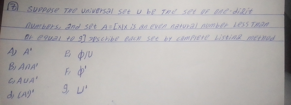 ⑧ suppose The universal set u be The set of one digit
numbers, and set A=[x|x is an even natural number LessThan
ar equal to 9 ] pescribe each set by complete Listing method
A) A'
P_1 varnothing /l
B) A∩ A'
F phi '
C) A∪ A'
d (A')'
g U'