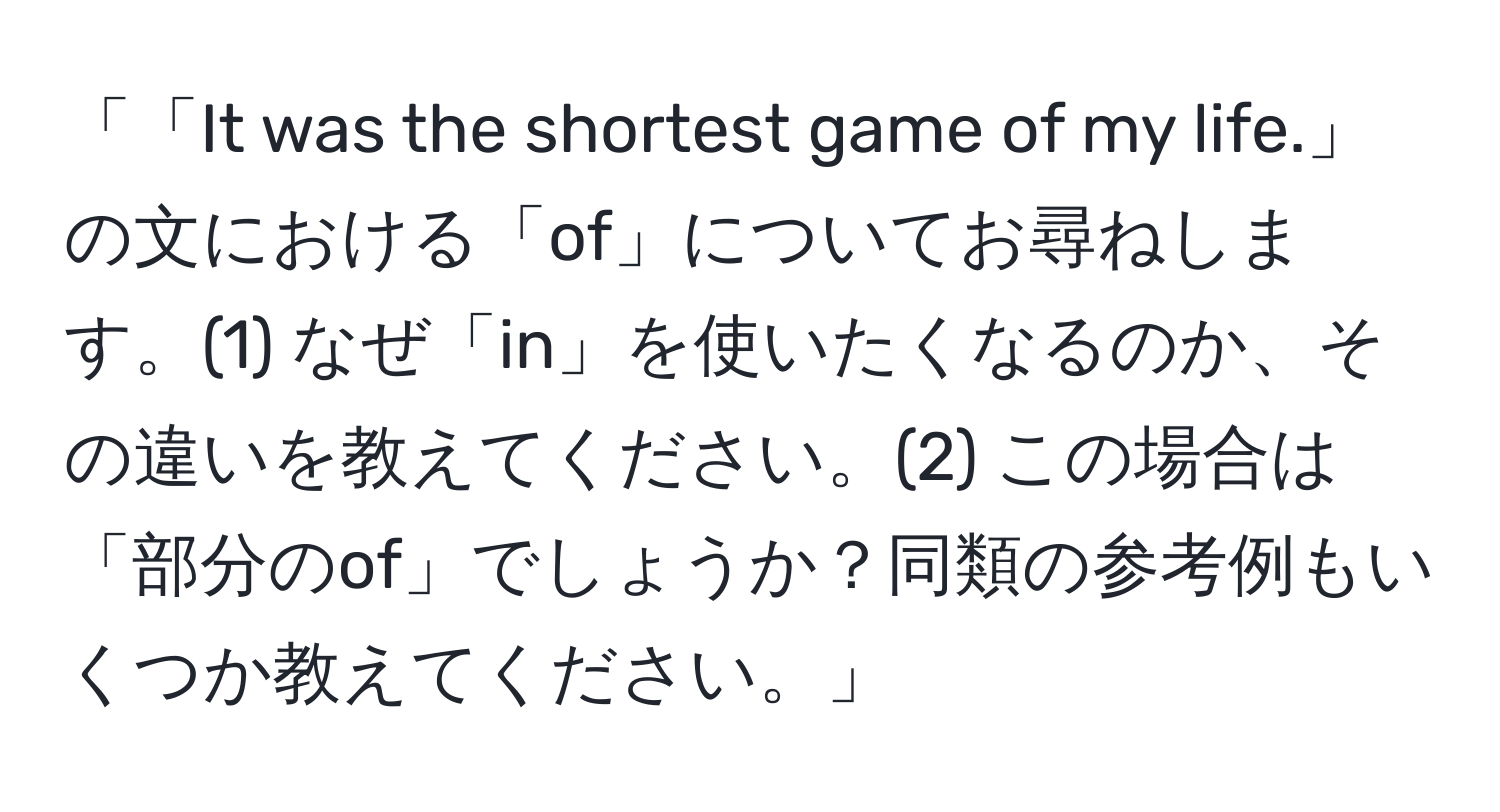 「「It was the shortest game of my life.」の文における「of」についてお尋ねします。(1) なぜ「in」を使いたくなるのか、その違いを教えてください。(2) この場合は「部分のof」でしょうか？同類の参考例もいくつか教えてください。」