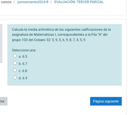 cursos / pensamiento2024-B / EVALUACIÓN: TERCER PARCIAL
Calcula la media aritmética de las siguientes calificaciones de la
asignatura de Matemáticas I, correspondientes a la Fila 'A" del
grupo 103 del Cobaev 32 : 5, 9, 5, 6, 9, 8, 7, 4, 5, 9.
Seleccione una:
a. 6.5
b. 6.7
c. 6.8
d. 6.9
ior Página siguiente