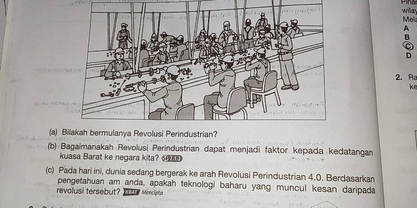 Pinar 
wilay 
Mela 
A 
B 
C 
D 
2. Ra 
ke 
(a) B
(b) Bagaimanakah Revolusi Perindustrian dapat menjadi faktor kepada kedatangan 
kuasa Barat ke negara kita? 
(c) Pada hari ini, dunia sedang bergerak ke arah Revolusi Perindustrian 4.0. Berdasarkan 
pengetahuan am anda, apakah teknologi baharu yang muncul kesan daripada 
revolusi tersebut? KBATMencipta